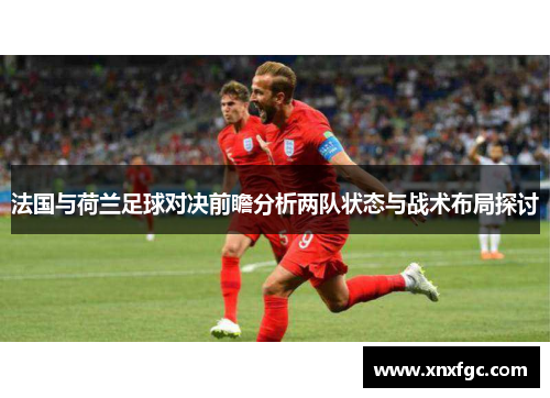 法国与荷兰足球对决前瞻分析两队状态与战术布局探讨