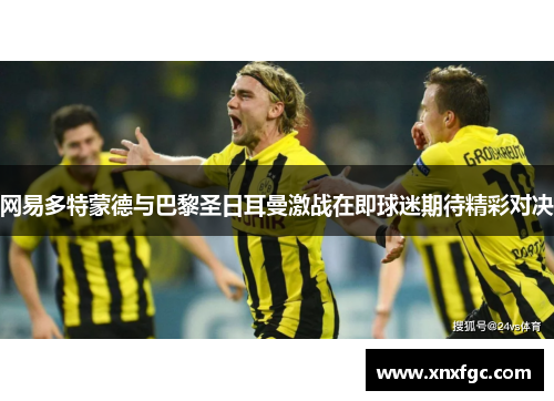 网易多特蒙德与巴黎圣日耳曼激战在即球迷期待精彩对决