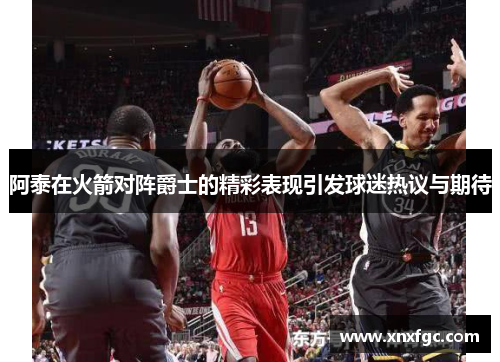 阿泰在火箭对阵爵士的精彩表现引发球迷热议与期待